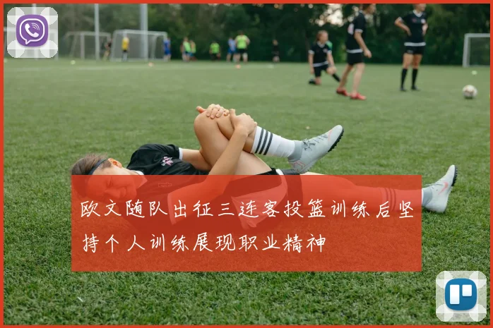 欧文随队出征三连客投篮训练后坚持个人训练展现职业精神