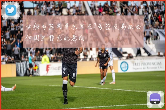 快船与篮网寻求国王7号签交易机会但国王暂无此意向