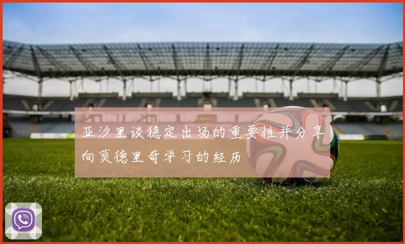 亚沙里谈稳定出场的重要性并分享向莫德里奇学习的经历