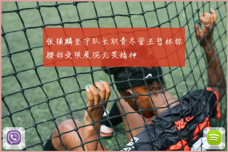 张镇麟坚守队长职责尽管王哲林称腰部受限展现无畏精神