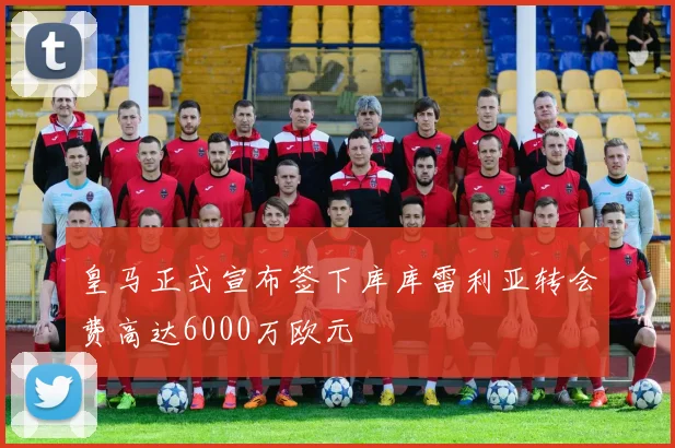 皇马正式宣布签下库库雷利亚转会费高达6000万欧元