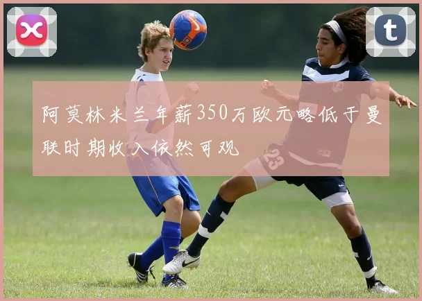 阿莫林米兰年薪350万欧元略低于曼联时期收入依然可观