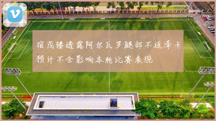 宿茂臻透露阿尔瓦罗腿部不适泽卡预计不会影响本轮比赛表现