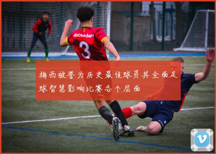 梅西被誉为历史最佳球员其全面足球智慧影响比赛各个层面