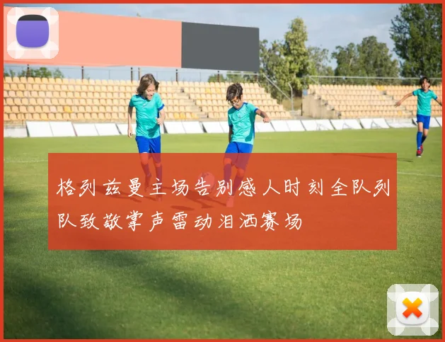 格列兹曼主场告别感人时刻全队列队致敬掌声雷动泪洒赛场