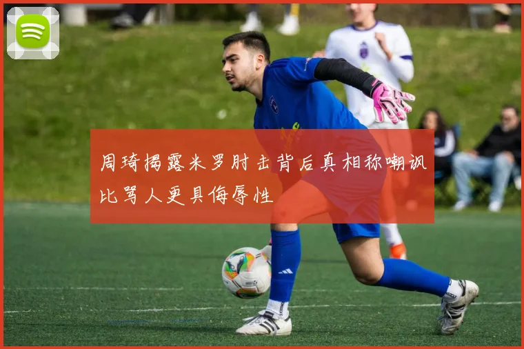 周琦揭露米罗肘击背后真相称嘲讽比骂人更具侮辱性
