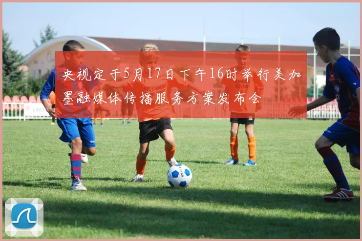 央视定于5月17日下午16时举行美加墨融媒体传播服务方案发布会