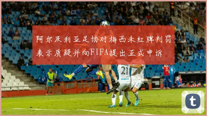 阿尔及利亚足协对梅西未红牌判罚表示质疑并向FIFA提出正式申诉