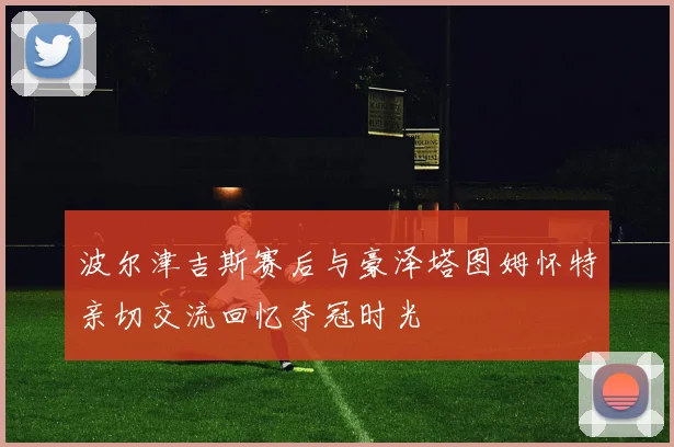 波尔津吉斯赛后与豪泽塔图姆怀特亲切交流回忆夺冠时光