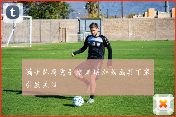 骑士队有意引进库明加或成其下家引发关注