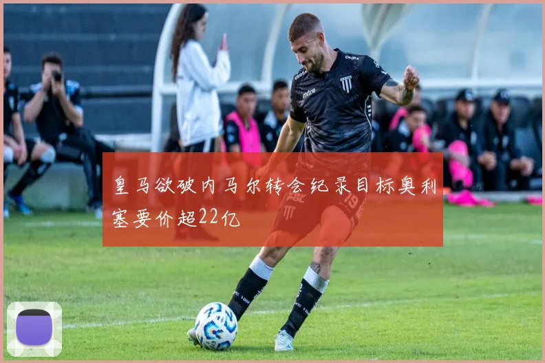 皇马欲破内马尔转会纪录目标奥利塞要价超22亿