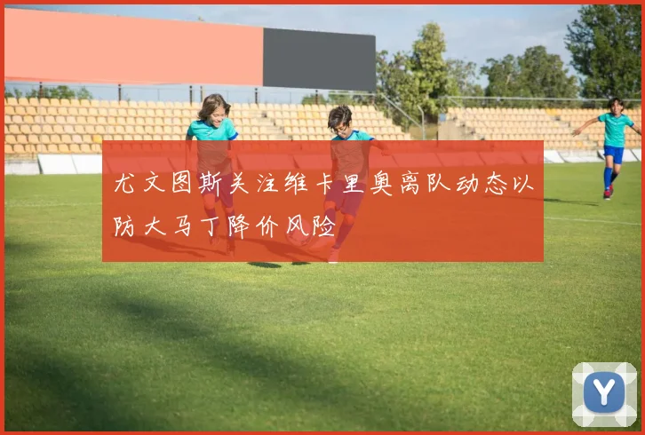 尤文图斯关注维卡里奥离队动态以防大马丁降价风险