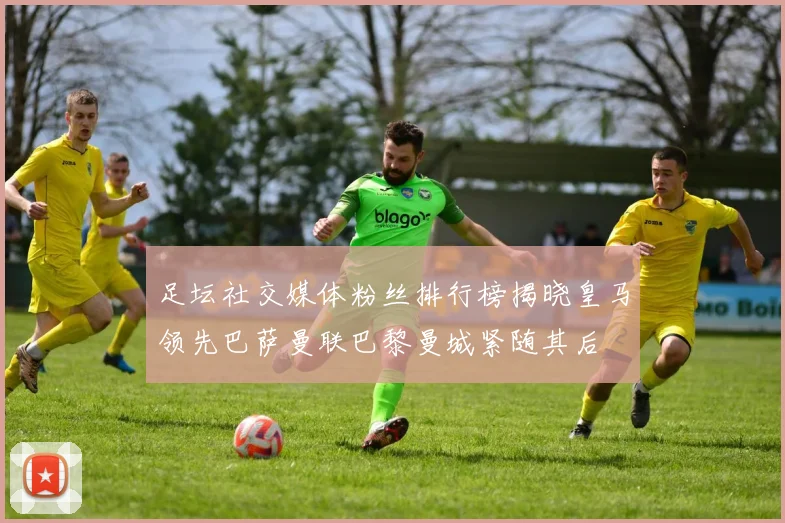 足坛社交媒体粉丝排行榜揭晓皇马领先巴萨曼联巴黎曼城紧随其后