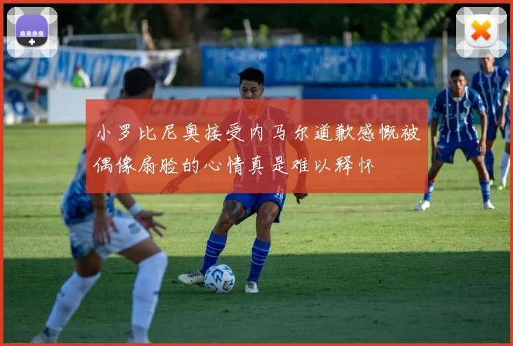 小罗比尼奥接受内马尔道歉感慨被偶像扇脸的心情真是难以释怀