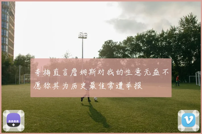 夸梅直言詹姆斯对我的生意无益不愿称其为历史最佳常遭举报