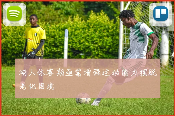 湖人休赛期亟需增强运动能力摆脱老化困境