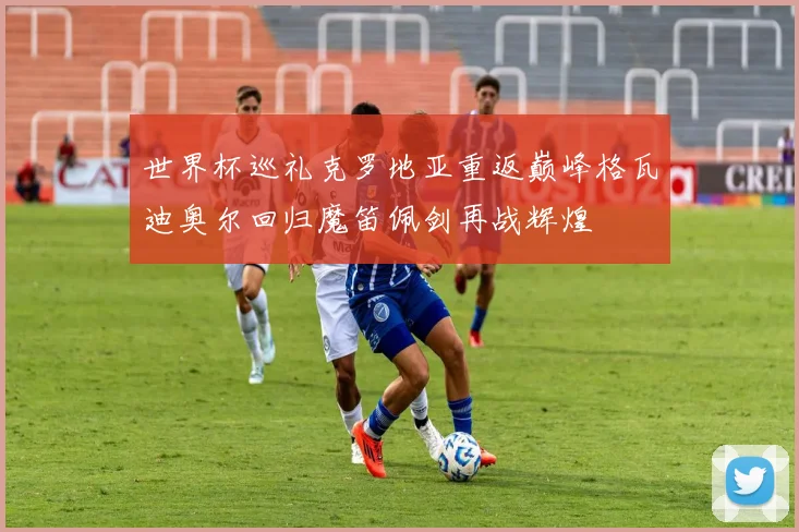 世界杯巡礼克罗地亚重返巅峰格瓦迪奥尔回归魔笛佩剑再战辉煌