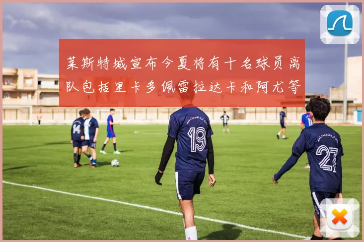 莱斯特城宣布今夏将有十名球员离队包括里卡多佩雷拉达卡和阿尤等人