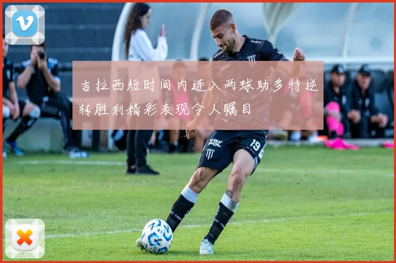 吉拉西短时间内连入两球助多特逆转胜利精彩表现令人瞩目