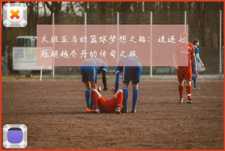 文班亚马的篮球梦想之路：追逐七冠超越乔丹的传奇之旅