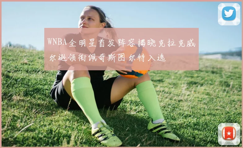 WNBA全明星首发阵容揭晓克拉克威尔逊领衔佩奇斯图尔特入选